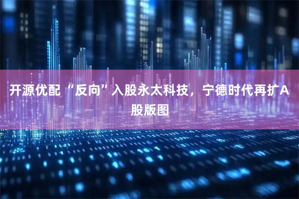 开源优配 “反向”入股永太科技，宁德时代再扩A股版图
