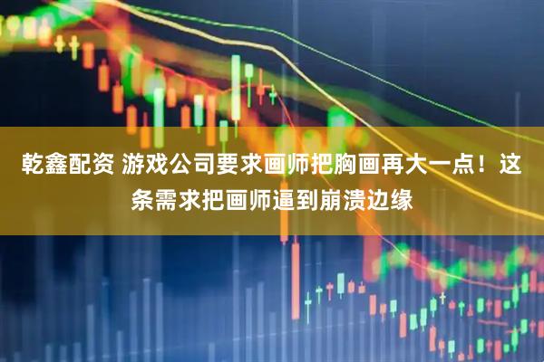 乾鑫配资 游戏公司要求画师把胸画再大一点！这条需求把画师逼到崩溃边缘