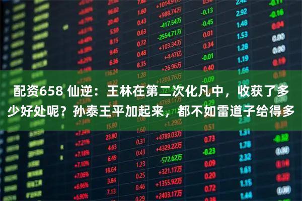 配资658 仙逆：王林在第二次化凡中，收获了多少好处呢？孙泰王平加起来，都不如雷道子给得多