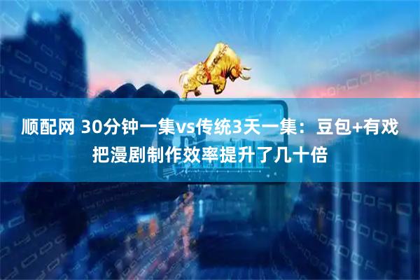 顺配网 30分钟一集vs传统3天一集：豆包+有戏把漫剧制作效率提升了几十倍