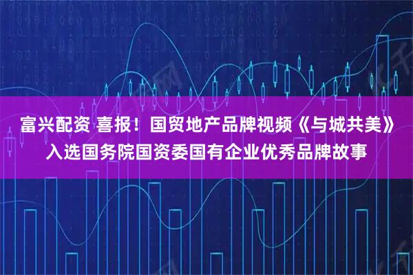 富兴配资 喜报！国贸地产品牌视频《与城共美》入选国务院国资委国有企业优秀品牌故事
