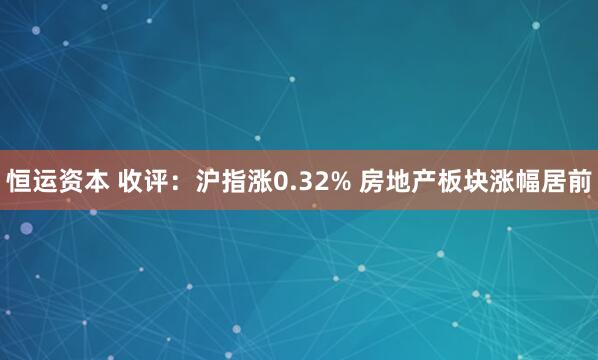 恒运资本 收评：沪指涨0.32% 房地产板块涨幅居前