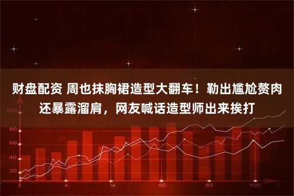 财盘配资 周也抹胸裙造型大翻车！勒出尴尬赘肉还暴露溜肩，网友喊话造型师出来挨打